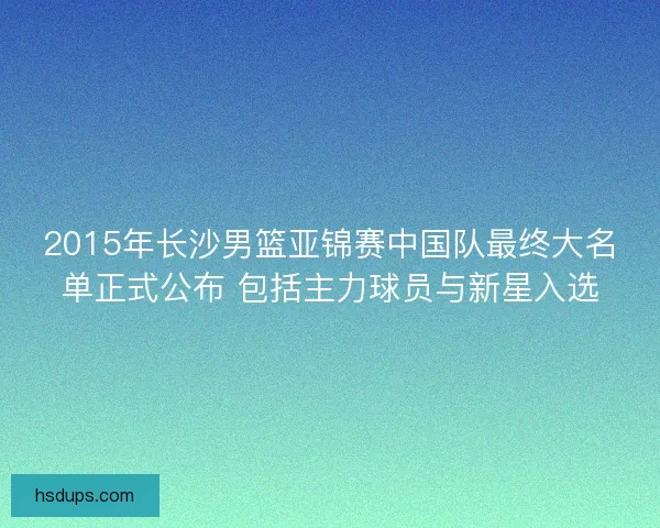 2015年长沙男篮亚锦赛中国队最终大名单正式公布 包括主力球员与新星入选