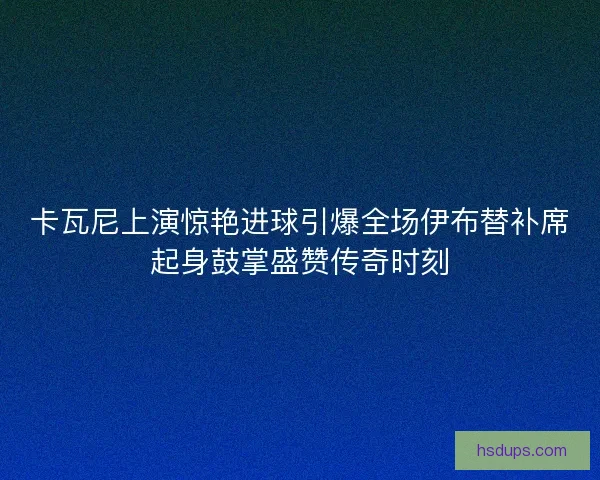 卡瓦尼上演惊艳进球引爆全场伊布替补席起身鼓掌盛赞传奇时刻
